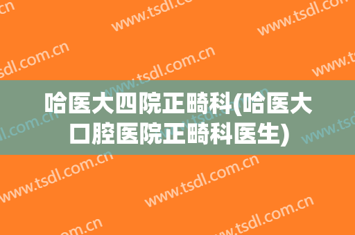 哈医大四院正畸科(哈医大口腔医院正畸科医生)