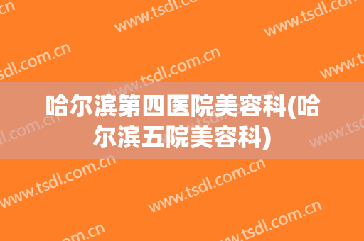 哈尔滨第四医院美容科(哈尔滨五院美容科)