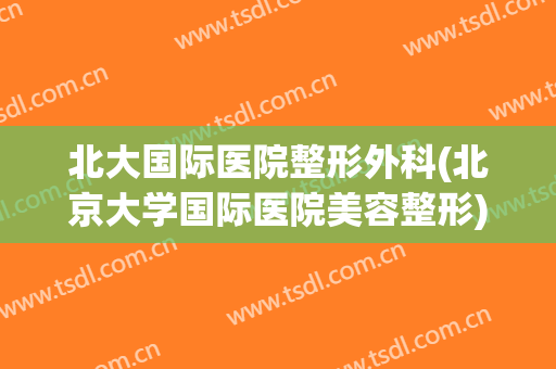北大国际医院整形外科(北京大学国际医院美容整形)