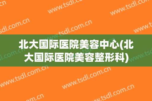 北大国际医院美容中心(北大国际医院美容整形科)