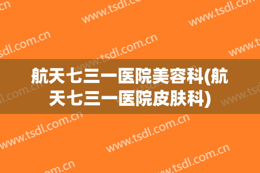 航天七三一医院美容科(航天七三一医院皮肤科)
