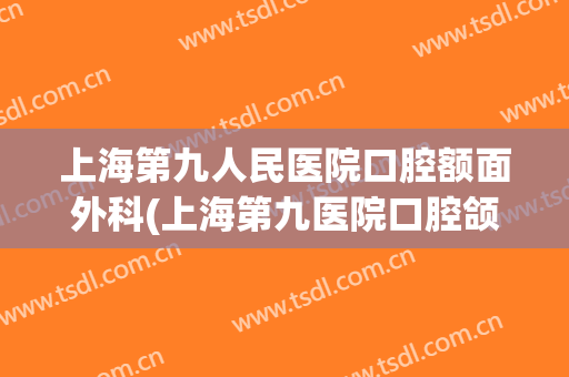 上海第九人民医院口腔额面外科(上海第九医院口腔颌面外科)