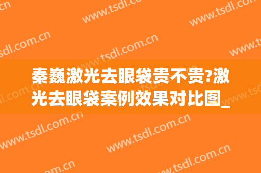 秦巍激光去眼袋贵不贵?激光去眼袋案例效果对比图_荆州市第三人民医院