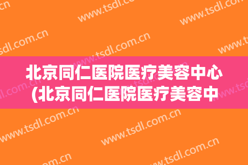 北京同仁医院医疗美容中心(北京同仁医院医疗美容中心电话)