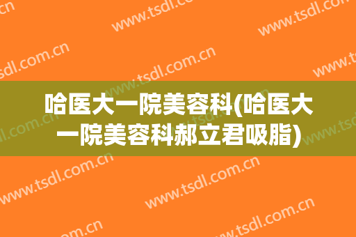 哈医大一院美容科(哈医大一院美容科郝立君吸脂)