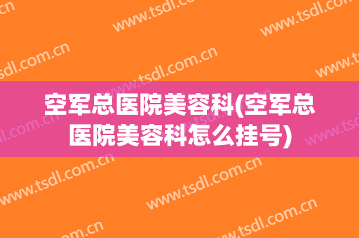 空军总医院美容科(空军总医院美容科怎么挂号)