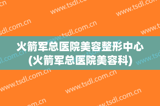 火箭军总医院美容整形中心(火箭军总医院美容科)