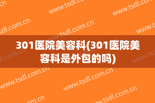 301医院美容科(301医院美容科是外包的吗)