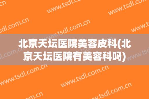 北京天坛医院美容皮科(北京天坛医院有美容科吗)