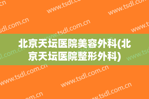 北京天坛医院美容外科(北京天坛医院整形外科)