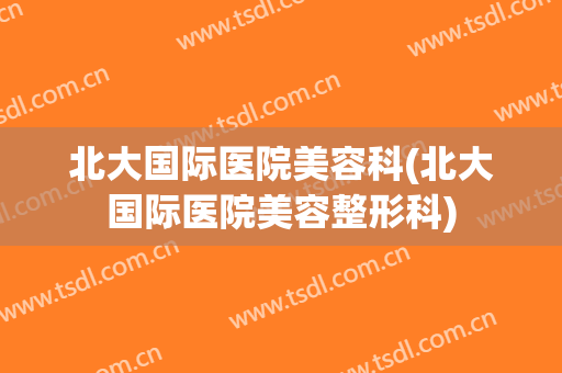 北大国际医院美容科(北大国际医院美容整形科)