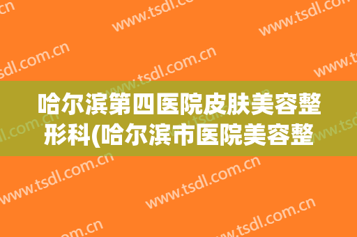 哈尔滨第四医院皮肤美容整形科(哈尔滨市医院美容整形科)