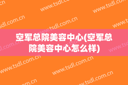 空军总院美容中心(空军总院美容中心怎么样)