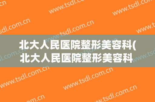北大人民医院整形美容科(北大人民医院整形美容科 价格)