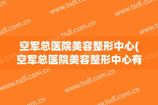 空军总医院美容整形中心(空军总医院美容整形中心有没有美容卡)