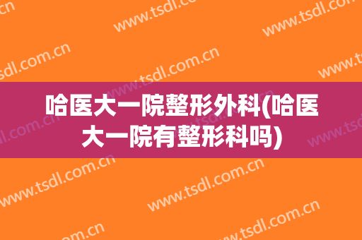哈医大一院整形外科(哈医大一院有整形科吗)