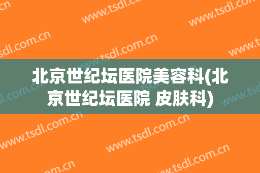 北京世纪坛医院美容科(北京世纪坛医院 皮肤科)
