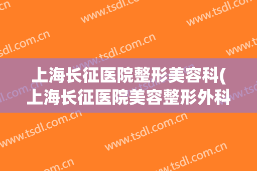 上海长征医院整形美容科(上海长征医院美容整形外科)