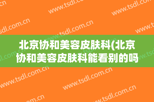 北京协和美容皮肤科(北京协和美容皮肤科能看别的吗)