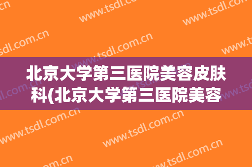 北京大学第三医院美容皮肤科(北京大学第三医院美容皮肤科专家)