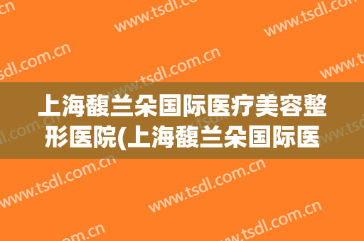 上海馥兰朵国际医疗美容整形医院(上海馥兰朵国际医疗美容整形医院地址)
