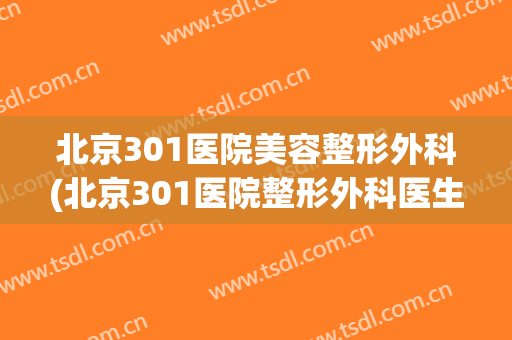 北京301医院美容整形外科(北京301医院整形外科医生简介)