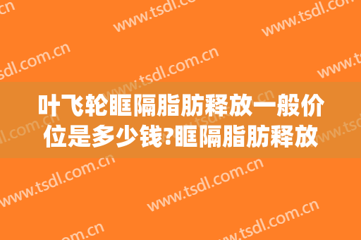 叶飞轮眶隔脂肪释放一般价位是多少钱?眶隔脂肪释放案例效果对比图_成都市第三人民医院