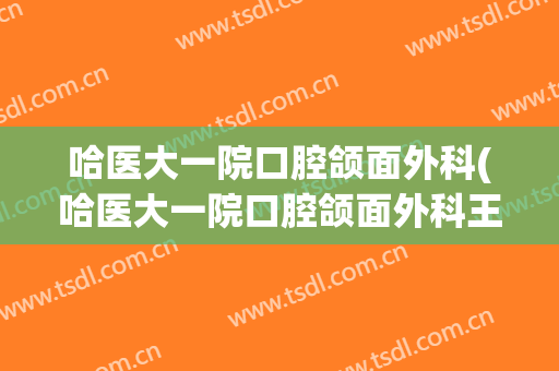 哈医大一院口腔颌面外科(哈医大一院口腔颌面外科王巍)