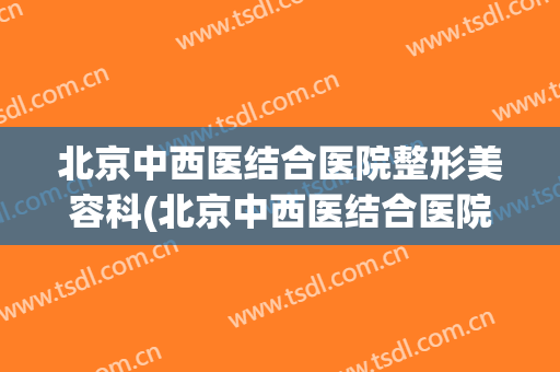 北京中西医结合医院整形美容科(北京中西医结合医院整形美容科韩星)