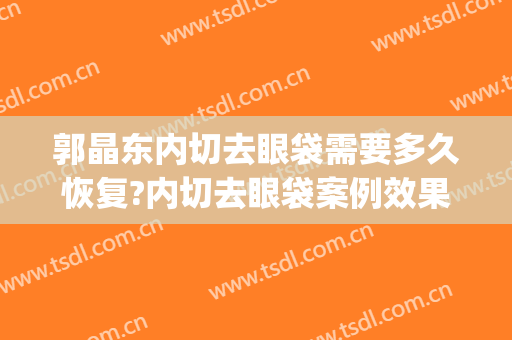 郭晶东内切去眼袋需要多久恢复?内切去眼袋案例效果对比图_南方医科大学深圳医院