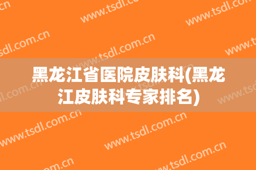 黑龙江省医院皮肤科(黑龙江皮肤科专家排名)
