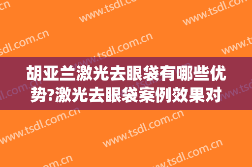 胡亚兰激光去眼袋有哪些优势?激光去眼袋案例效果对比图_陆军军医大学士官学校附属医院