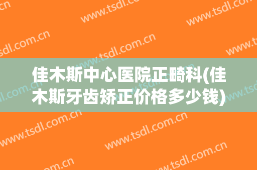 佳木斯中心医院正畸科(佳木斯牙齿矫正价格多少钱)