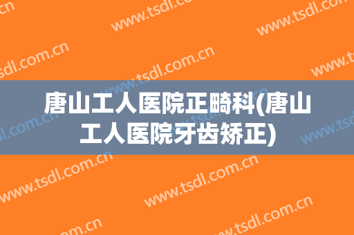 唐山工人医院正畸科(唐山工人医院牙齿矫正)