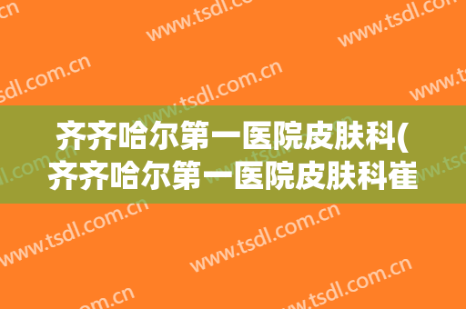 齐齐哈尔第一医院皮肤科(齐齐哈尔第一医院皮肤科崔英)
