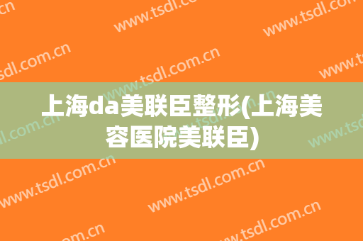 上海da美联臣整形(上海美容医院美联臣)