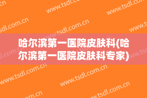 哈尔滨第一医院皮肤科(哈尔滨第一医院皮肤科专家)