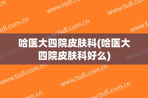哈医大四院皮肤科(哈医大四院皮肤科好么)