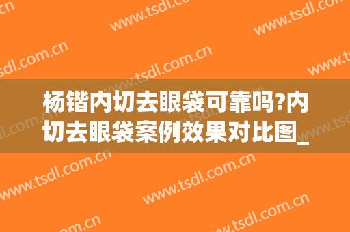 杨锴内切去眼袋可靠吗?内切去眼袋案例效果对比图_北京大学人民医院