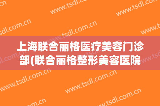 上海联合丽格医疗美容门诊部(联合丽格整形美容医院电话)