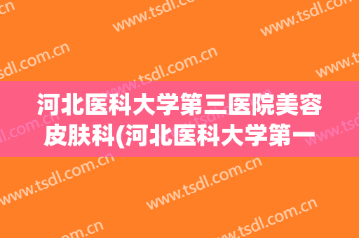 河北医科大学第三医院美容皮肤科(河北医科大学第一医院皮肤美容科)