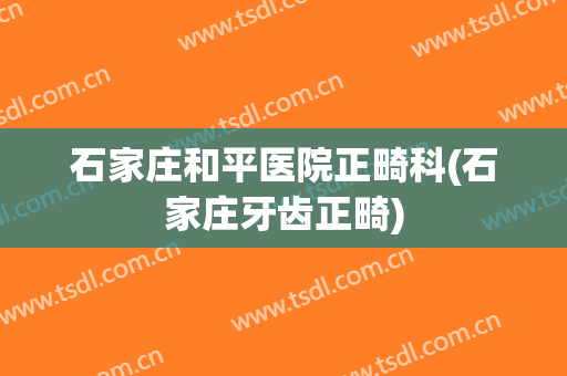 石家庄和平医院正畸科(石家庄牙齿正畸)
