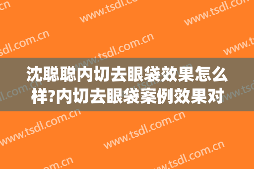 沈聪聪内切去眼袋效果怎么样?内切去眼袋案例效果对比图_浙江省中医院