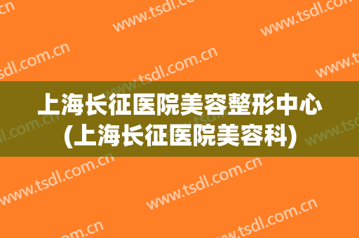 上海长征医院美容整形中心(上海长征医院美容科)