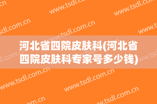河北省四院皮肤科(河北省四院皮肤科专家号多少钱)