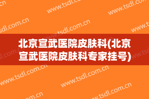 北京宣武医院皮肤科(北京宣武医院皮肤科专家挂号)