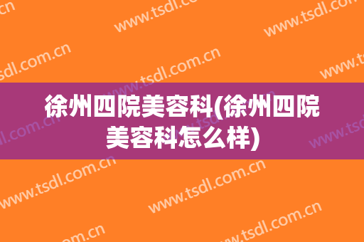 徐州四院美容科(徐州四院美容科怎么样)