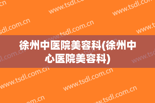 徐州中医院美容科(徐州中心医院美容科)
