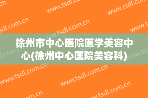 徐州市中心医院医学美容中心(徐州中心医院美容科)