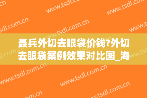 聂兵外切去眼袋价钱?外切去眼袋案例效果对比图_海军军医大学第二附属医院